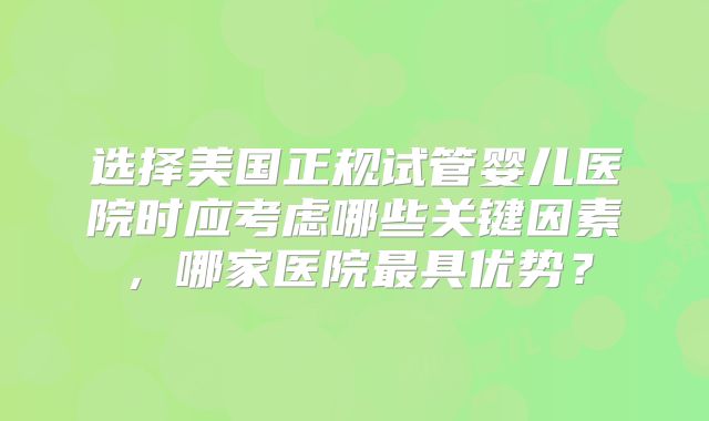 选择美国正规试管婴儿医院时应考虑哪些关键因素,哪家医院最具优势?