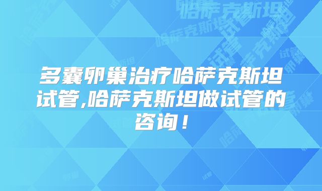 多囊卵巢治疗哈萨克斯坦试管,哈萨克斯坦做试管的咨询!