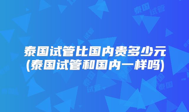 泰国试管比国内贵多少元(泰国试管和国内一样吗)