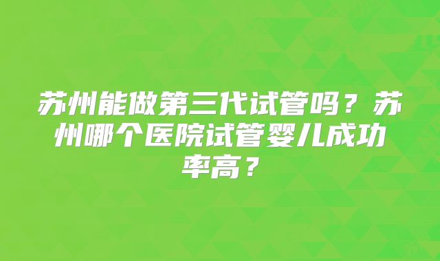 苏州能做第三代试管吗?苏州哪个医院试管婴儿成功率高?