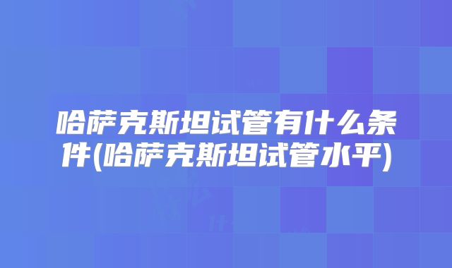 哈萨克斯坦试管有什么条件(哈萨克斯坦试管水平)
