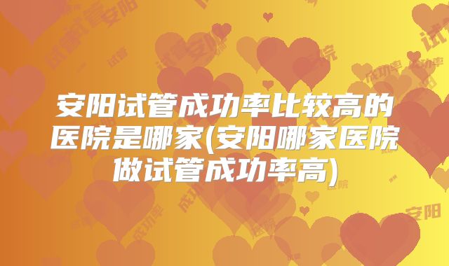 安阳试管成功率比较高的医院是哪家(安阳哪家医院做试管成功率高)