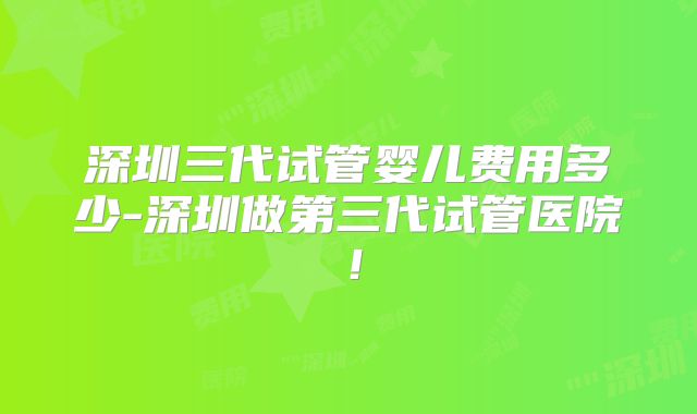 深圳三代试管婴儿费用多少-深圳做第三代试管医院!