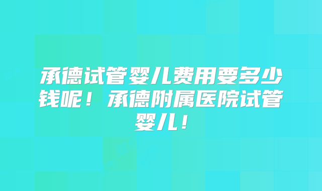 承德试管婴儿费用要多少钱呢！承德附属医院试管婴儿！