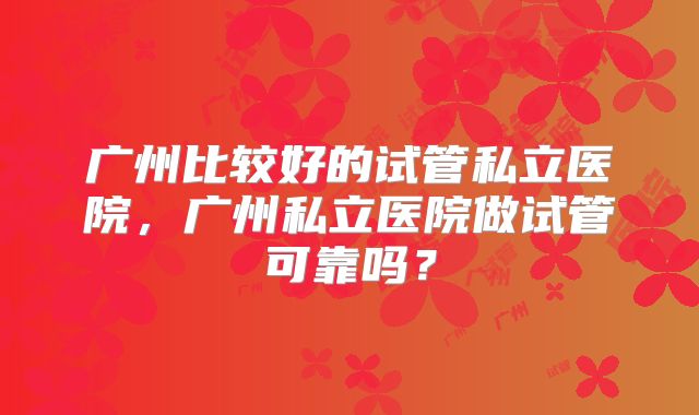 广州比较好的试管私立医院，广州私立医院做试管可靠吗？