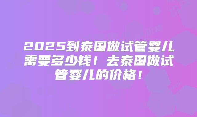 2025到泰国做试管婴儿需要多少钱！去泰国做试管婴儿的价格！