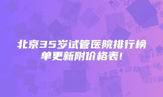 北京35岁试管医院排行榜单更新附价格表!