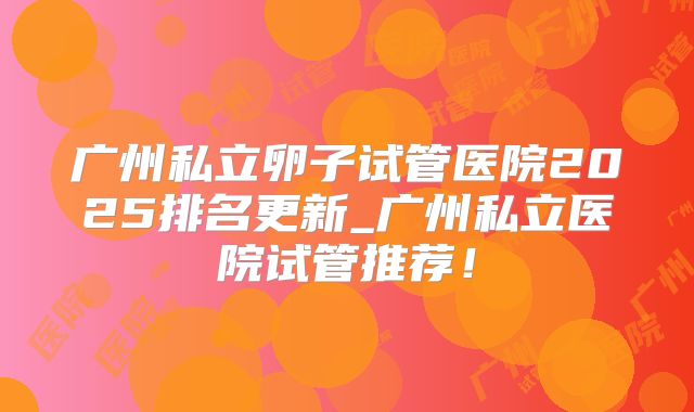 广州私立卵子试管医院2025排名更新_广州私立医院试管推荐!