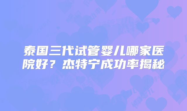 泰国三代试管婴儿哪家医院好?杰特宁成功率揭秘