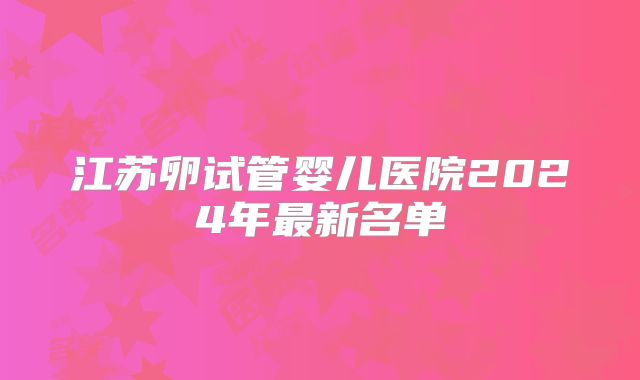 江苏卵试管婴儿医院2024年最新名单