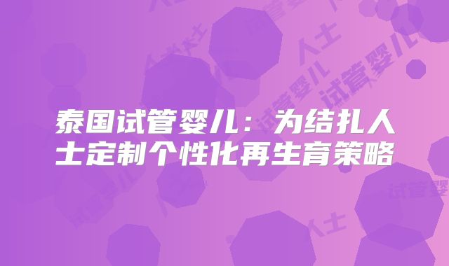 泰国试管婴儿：为结扎人士定制个性化再生育策略