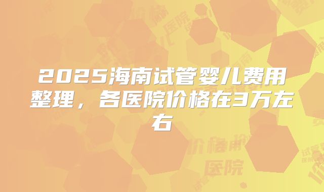2025海南试管婴儿费用整理，各医院价格在3万左右