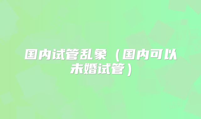 国内试管乱象(国内可以未婚试管)