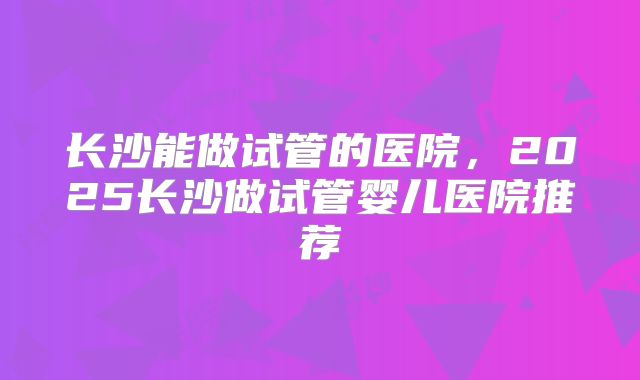 长沙能做试管的医院,2025长沙做试管婴儿医院推荐