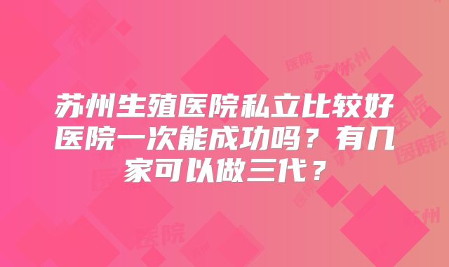 苏州生殖医院私立比较好医院一次能成功吗？有几家可以做三代？