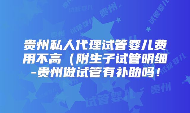 贵州私人代理试管婴儿费用不高（附生子试管明细-贵州做试管有补助吗！
