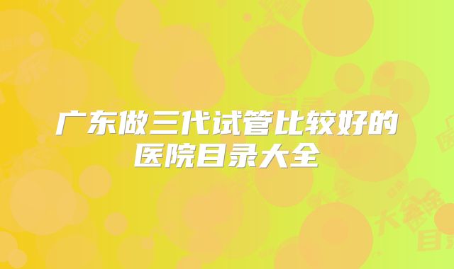 广东做三代试管比较好的医院目录大全