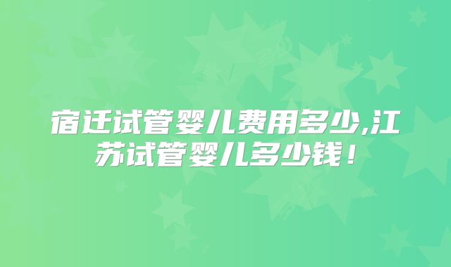 宿迁试管婴儿费用多少,江苏试管婴儿多少钱！