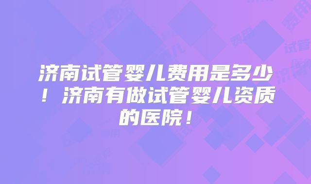济南试管婴儿费用是多少!济南有做试管婴儿资质的医院!