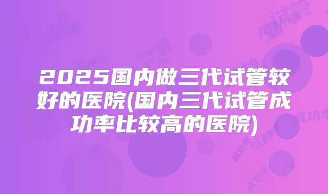 2025国内做三代试管较好的医院(国内三代试管成功率比较高的医院)