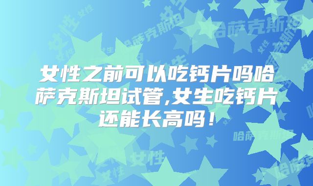 女性之前可以吃钙片吗哈萨克斯坦试管,女生吃钙片还能长高吗！