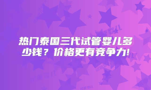 热门泰国三代试管婴儿多少钱?价格更有竞争力!