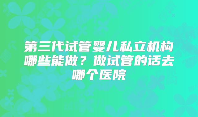 第三代试管婴儿私立机构哪些能做？做试管的话去哪个医院