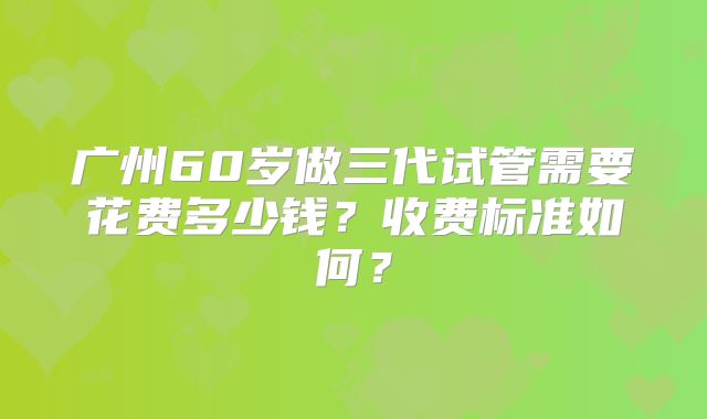 广州60岁做三代试管需要花费多少钱？收费标准如何？