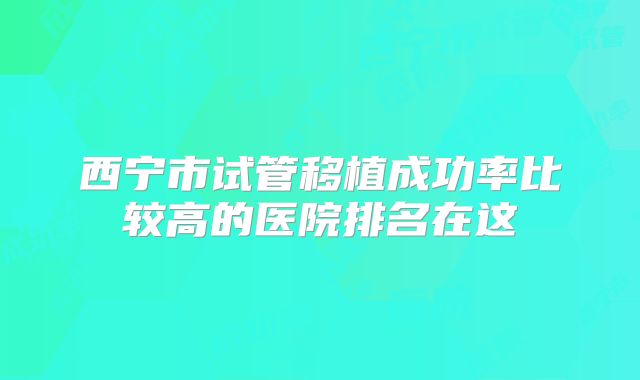西宁市试管移植成功率比较高的医院排名在这