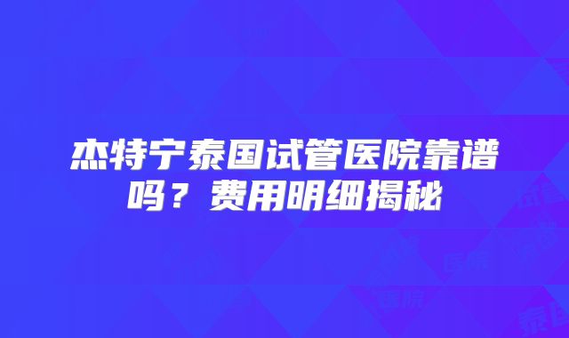 杰特宁泰国试管医院靠谱吗?费用明细揭秘