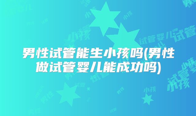 男性试管能生小孩吗(男性做试管婴儿能成功吗)