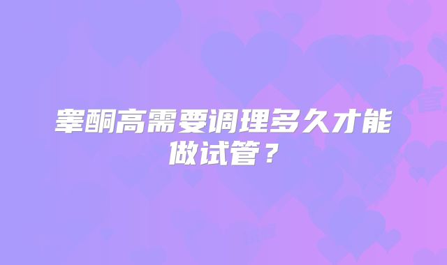 睾酮高需要调理多久才能做试管？