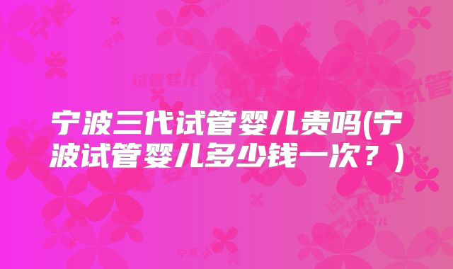 宁波三代试管婴儿贵吗(宁波试管婴儿多少钱一次？)