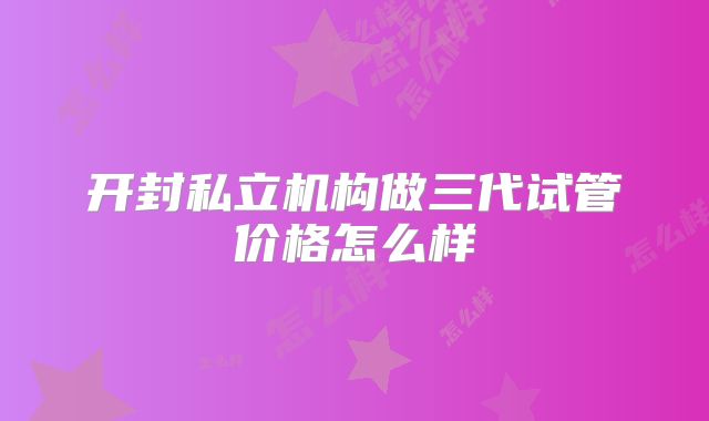 开封私立机构做三代试管价格怎么样