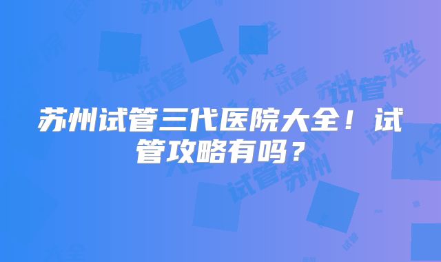 苏州试管三代医院大全！试管攻略有吗？