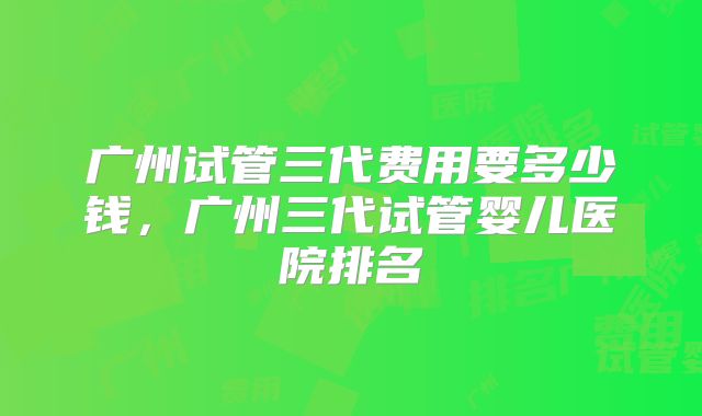 广州试管三代费用要多少钱，广州三代试管婴儿医院排名