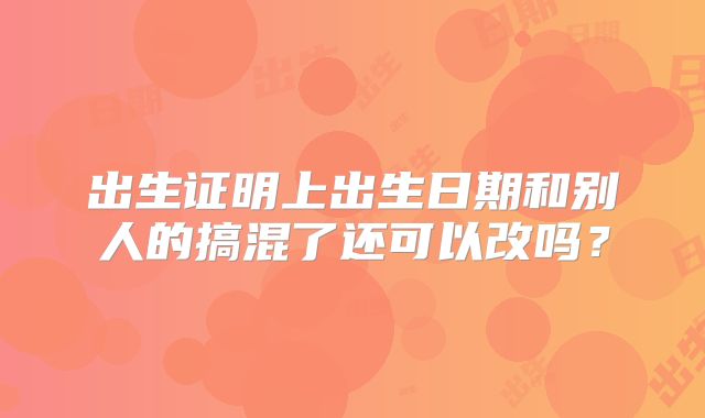 出生证明上出生日期和别人的搞混了还可以改吗?