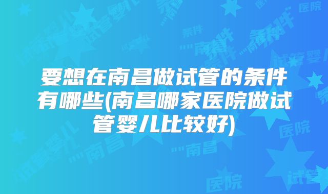 要想在南昌做试管的条件有哪些(南昌哪家医院做试管婴儿比较好)