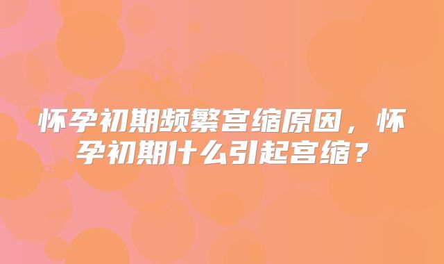 怀孕初期频繁宫缩原因,怀孕初期什么引起宫缩?