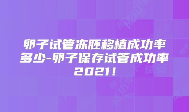 卵子试管冻胚移植成功率多少-卵子保存试管成功率2021！