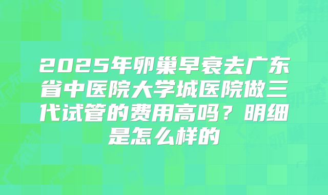 2025年卵巢早衰去广东省中医院大学城医院做三代试管的费用高吗？明细是怎么样的