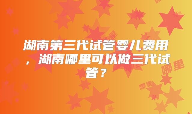 湖南第三代试管婴儿费用，湖南哪里可以做三代试管？