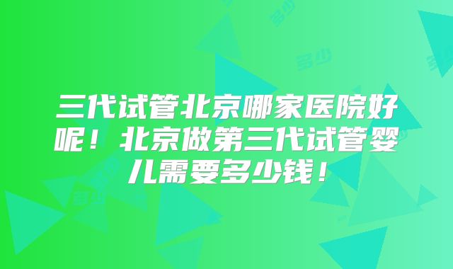 三代试管北京哪家医院好呢！北京做第三代试管婴儿需要多少钱！