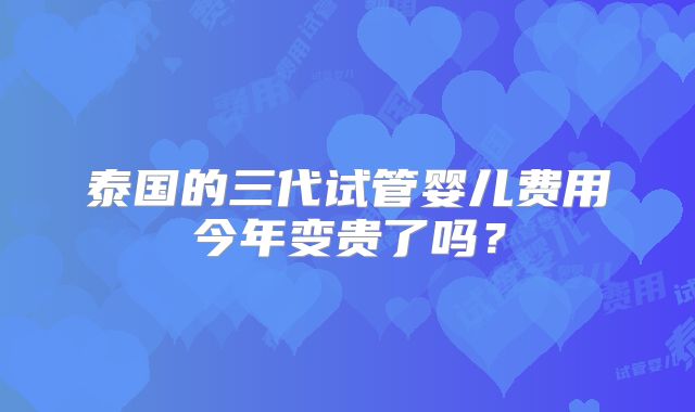 泰国的三代试管婴儿费用今年变贵了吗?