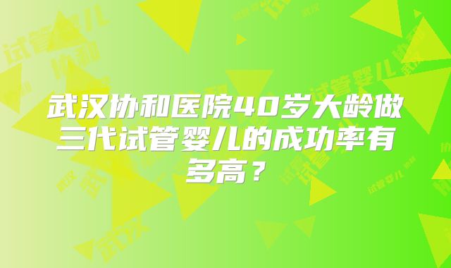 武汉协和医院40岁大龄做三代试管婴儿的成功率有多高?
