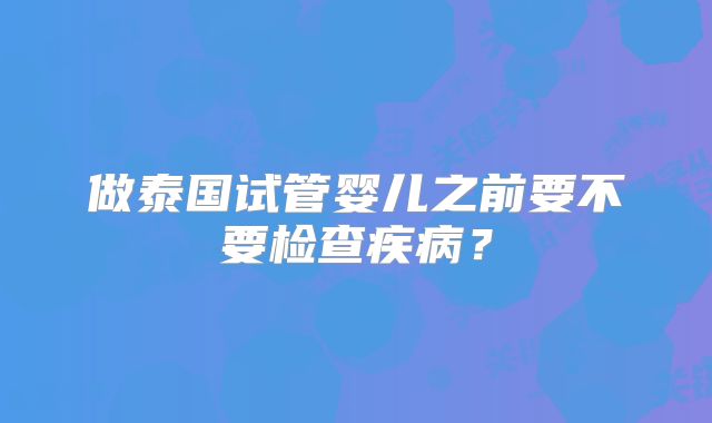 做泰国试管婴儿之前要不要检查疾病?