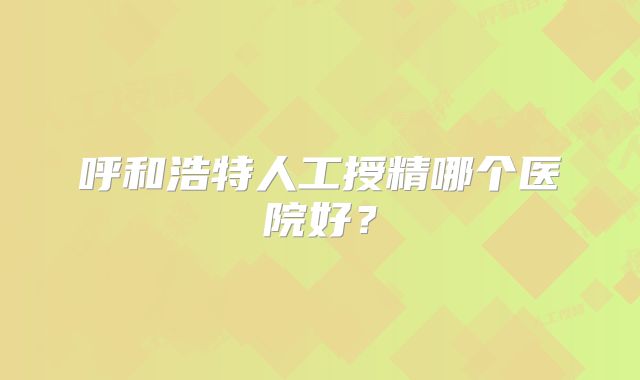 呼和浩特人工授精哪个医院好？