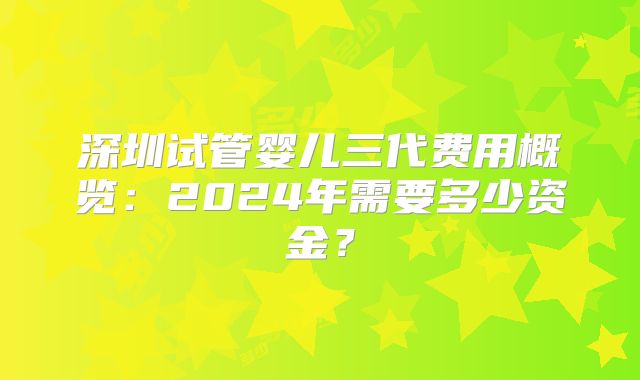 深圳试管婴儿三代费用概览：2024年需要多少资金？