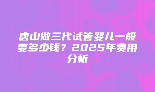 唐山做三代试管婴儿一般要多少钱?2025年费用分析