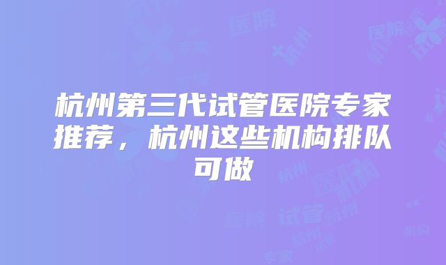 杭州第三代试管医院专家推荐,杭州这些机构排队可做